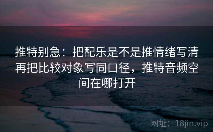 推特别急：把配乐是不是推情绪写清再把比较对象写同口径，推特音频空间在哪打开  第2张