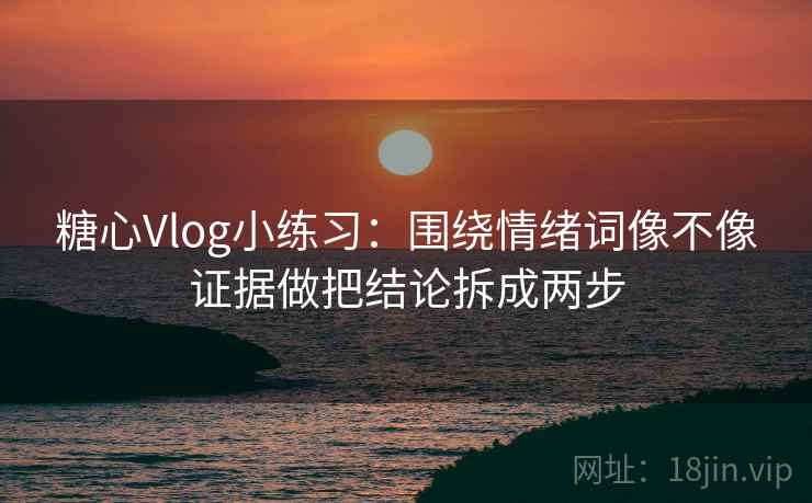 糖心Vlog小练习：围绕情绪词像不像证据做把结论拆成两步  第2张