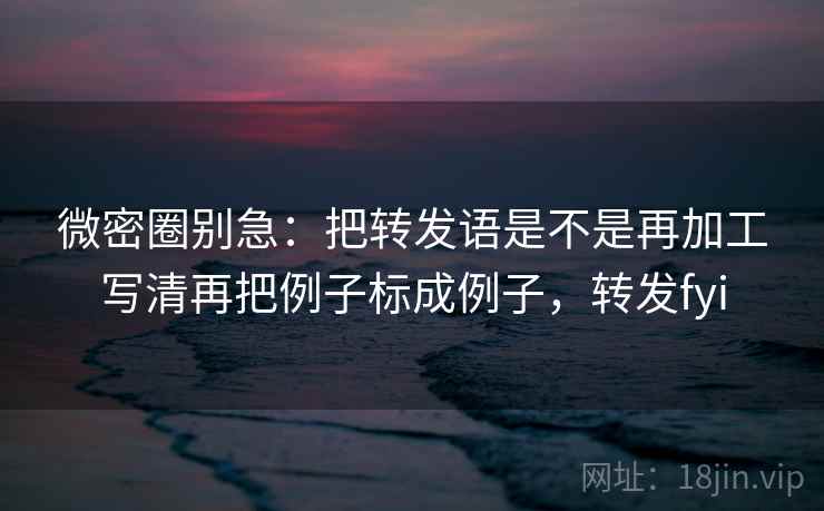 微密圈别急：把转发语是不是再加工写清再把例子标成例子，转发fyi  第2张