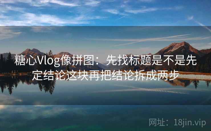 糖心Vlog像拼图：先找标题是不是先定结论这块再把结论拆成两步