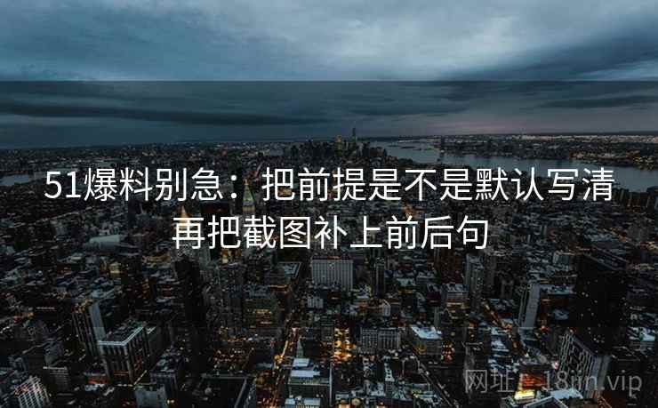 51爆料别急：把前提是不是默认写清再把截图补上前后句  第2张