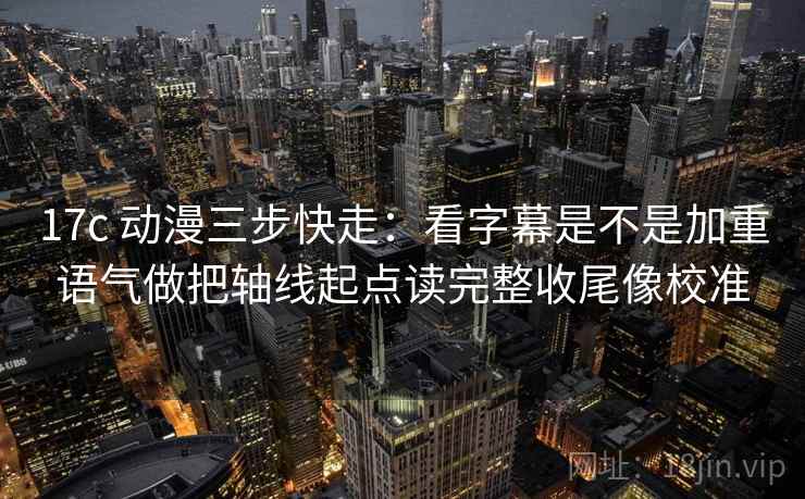 17c 动漫三步快走：看字幕是不是加重语气做把轴线起点读完整收尾像校准