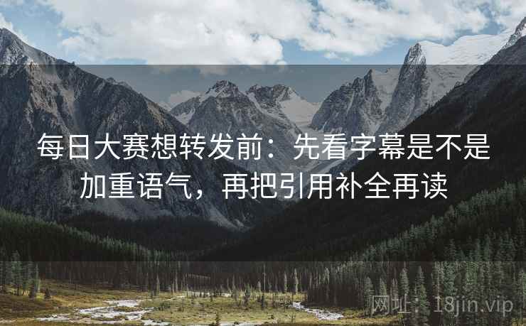 每日大赛想转发前：先看字幕是不是加重语气，再把引用补全再读