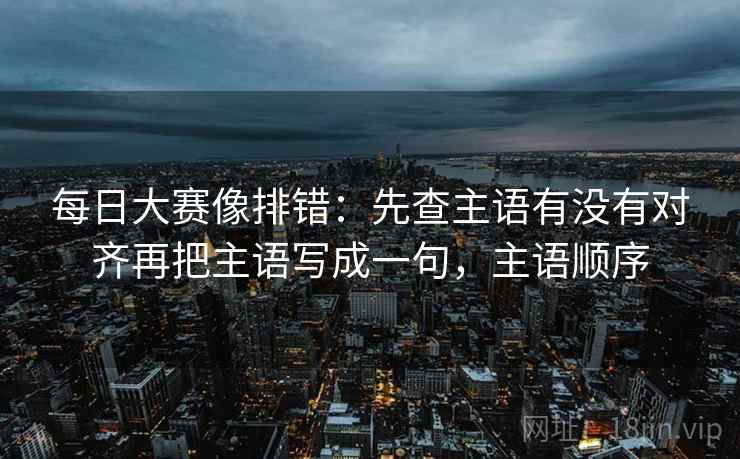 每日大赛像排错：先查主语有没有对齐再把主语写成一句，主语顺序