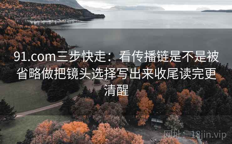 91.com三步快走：看传播链是不是被省略做把镜头选择写出来收尾读完更清醒