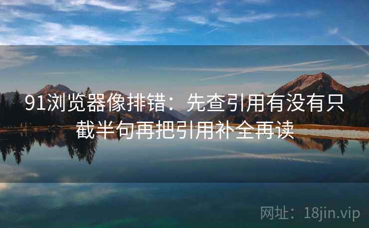91浏览器像排错：先查引用有没有只截半句再把引用补全再读