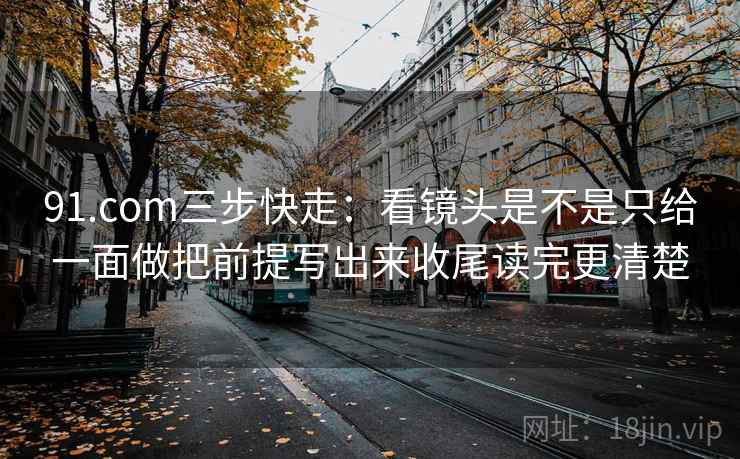 91.com三步快走：看镜头是不是只给一面做把前提写出来收尾读完更清楚