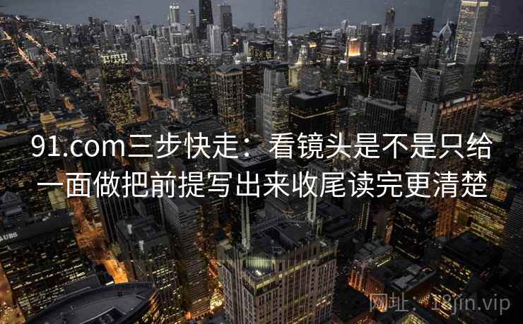 91.com三步快走：看镜头是不是只给一面做把前提写出来收尾读完更清楚  第2张