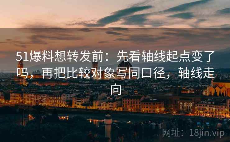 51爆料想转发前：先看轴线起点变了吗，再把比较对象写同口径，轴线走向
