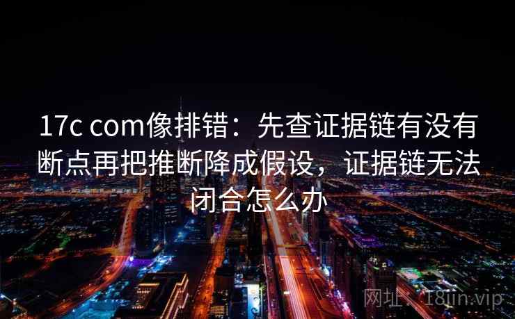 17c com像排错：先查证据链有没有断点再把推断降成假设，证据链无法闭合怎么办