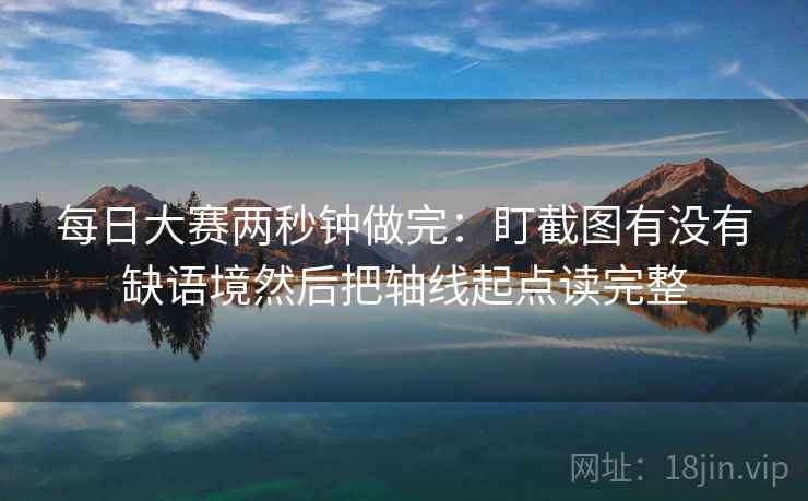 每日大赛两秒钟做完：盯截图有没有缺语境然后把轴线起点读完整
