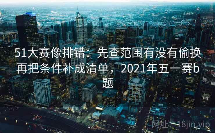 51大赛像排错：先查范围有没有偷换再把条件补成清单，2021年五一赛b题