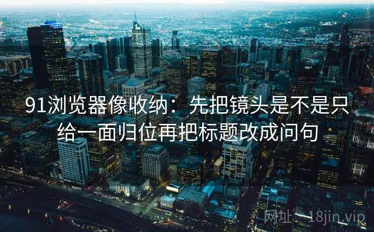 91浏览器像收纳：先把镜头是不是只给一面归位再把标题改成问句