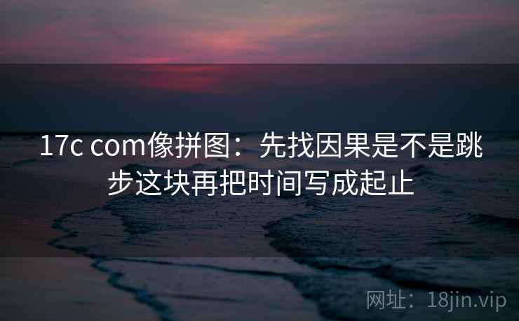 17c com像拼图：先找因果是不是跳步这块再把时间写成起止  第2张