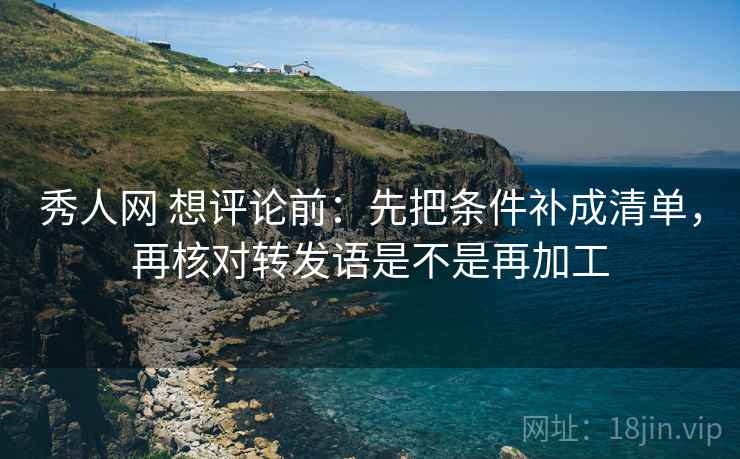 秀人网 想评论前：先把条件补成清单，再核对转发语是不是再加工