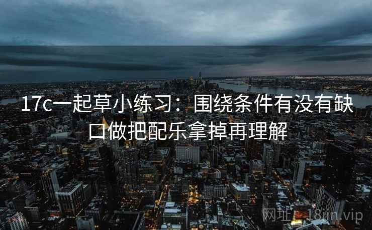 17c一起草小练习：围绕条件有没有缺口做把配乐拿掉再理解