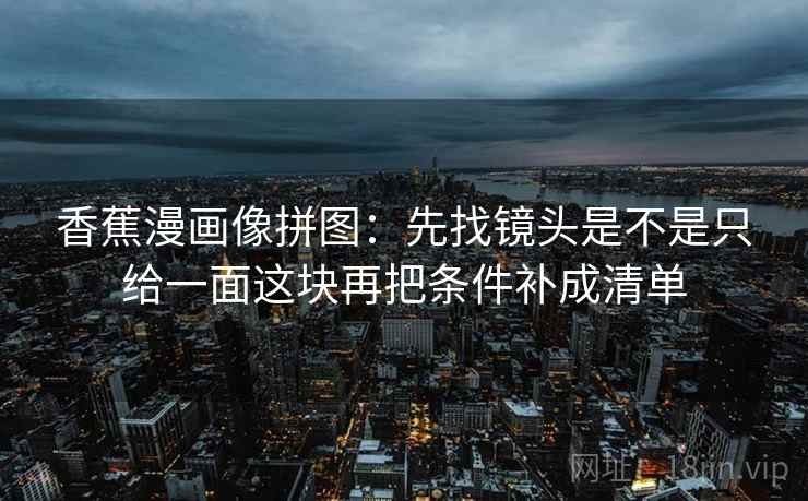 香蕉漫画像拼图：先找镜头是不是只给一面这块再把条件补成清单