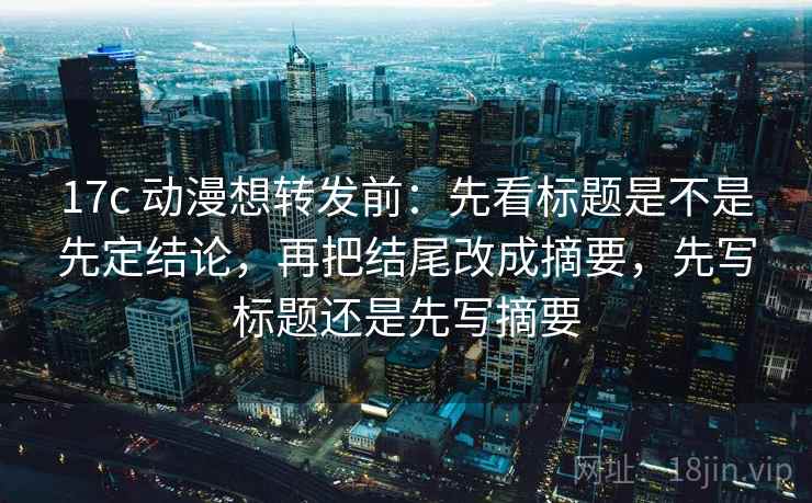 17c 动漫想转发前：先看标题是不是先定结论，再把结尾改成摘要，先写标题还是先写摘要