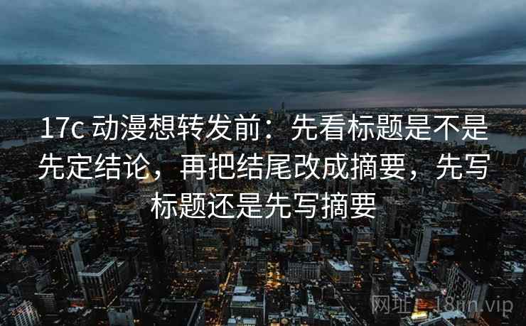 17c 动漫想转发前：先看标题是不是先定结论，再把结尾改成摘要，先写标题还是先写摘要  第2张