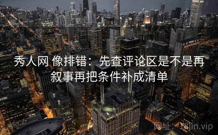 秀人网 像排错：先查评论区是不是再叙事再把条件补成清单